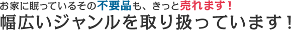 お家に眠っているその不要品も、きっと売れます！幅広いジャンルを取り扱っています！